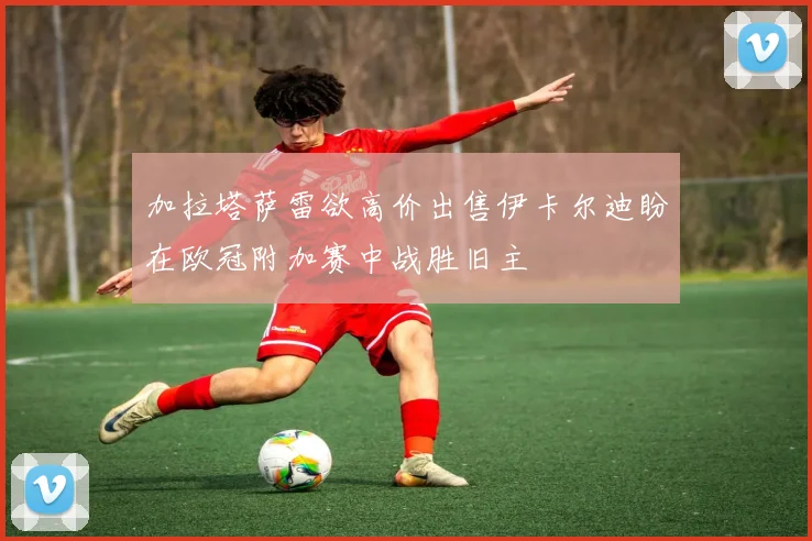 加拉塔萨雷欲高价出售伊卡尔迪盼在欧冠附加赛中战胜旧主