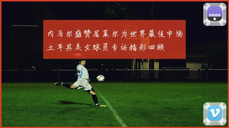 内马尔盛赞居莱尔为世界最佳中场土耳其美女球员专访精彩回顾