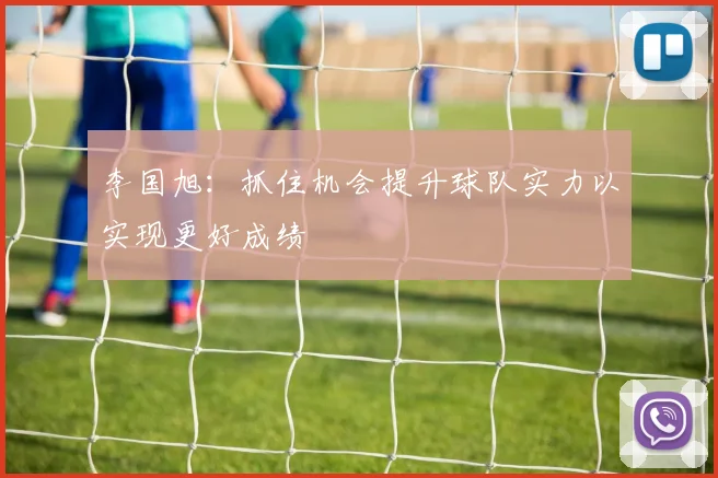 李国旭：抓住机会提升球队实力以实现更好成绩