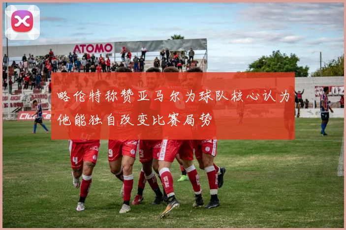 略伦特称赞亚马尔为球队核心认为他能独自改变比赛局势
