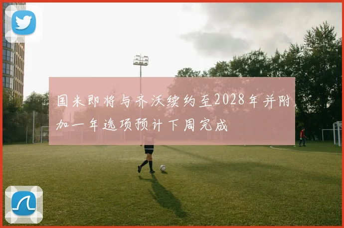 国米即将与齐沃续约至2028年并附加一年选项预计下周完成