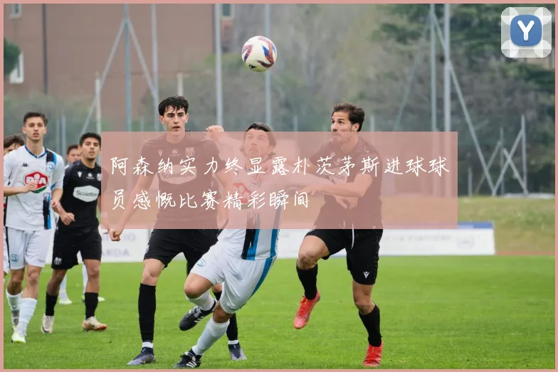 阿森纳实力终显露朴茨茅斯进球球员感慨比赛精彩瞬间