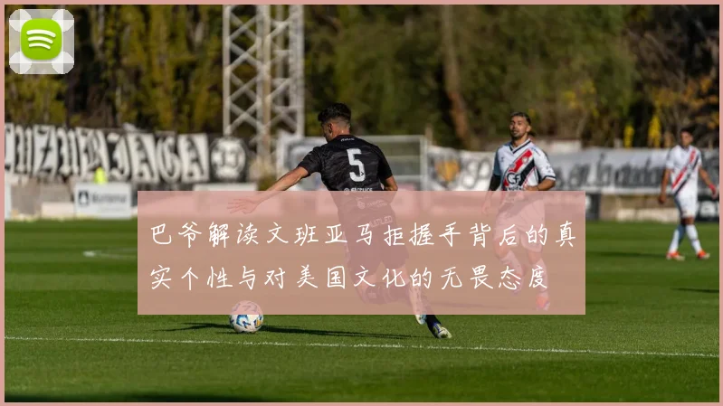巴爷解读文班亚马拒握手背后的真实个性与对美国文化的无畏态度