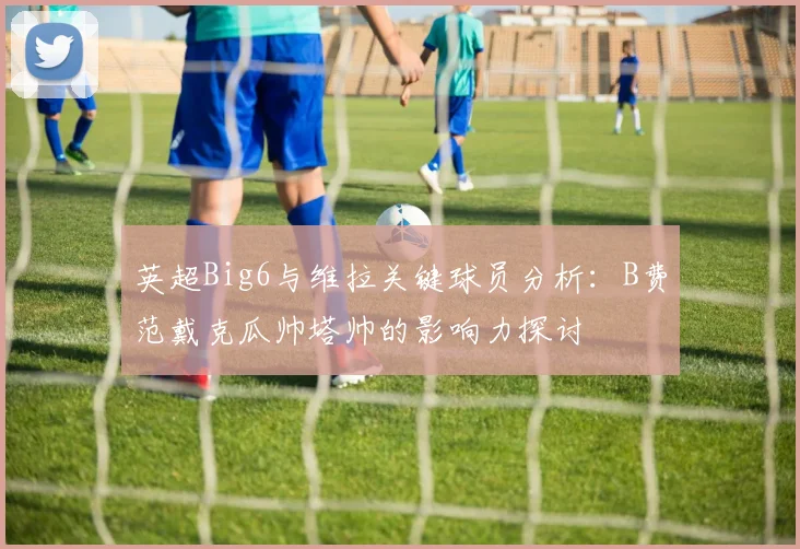 英超Big6与维拉关键球员分析：B费范戴克瓜帅塔帅的影响力探讨