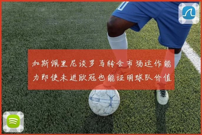 加斯佩里尼谈罗马转会市场运作能力即使未进欧冠也能证明球队价值