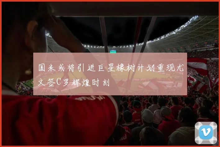 国米或将引进巨星橡树计划重现尤文签C罗辉煌时刻