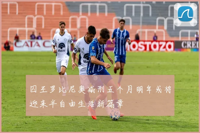 囚王罗比尼奥减刑五个月明年或将迎来半自由生活新篇章