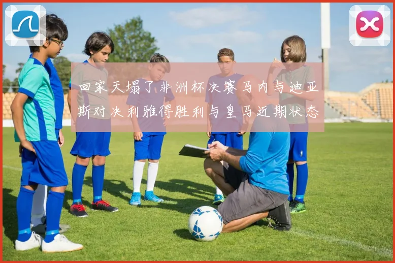 回家天塌了非洲杯决赛马内与迪亚斯对决利雅得胜利与皇马近期状态堪忧