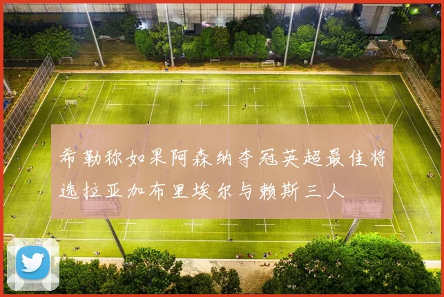 希勒称如果阿森纳夺冠英超最佳将选拉亚加布里埃尔与赖斯三人