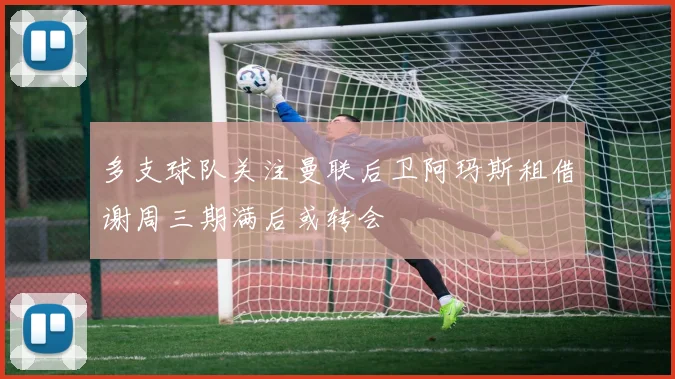 多支球队关注曼联后卫阿玛斯租借谢周三期满后或转会